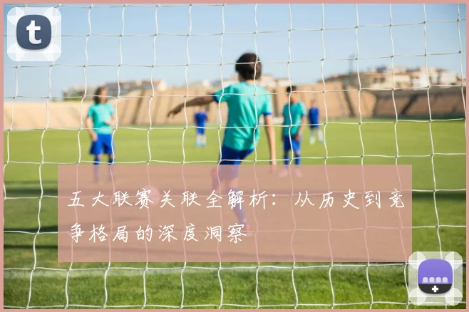 五大联赛关联全解析:从历史到竞争格局的深度洞察
