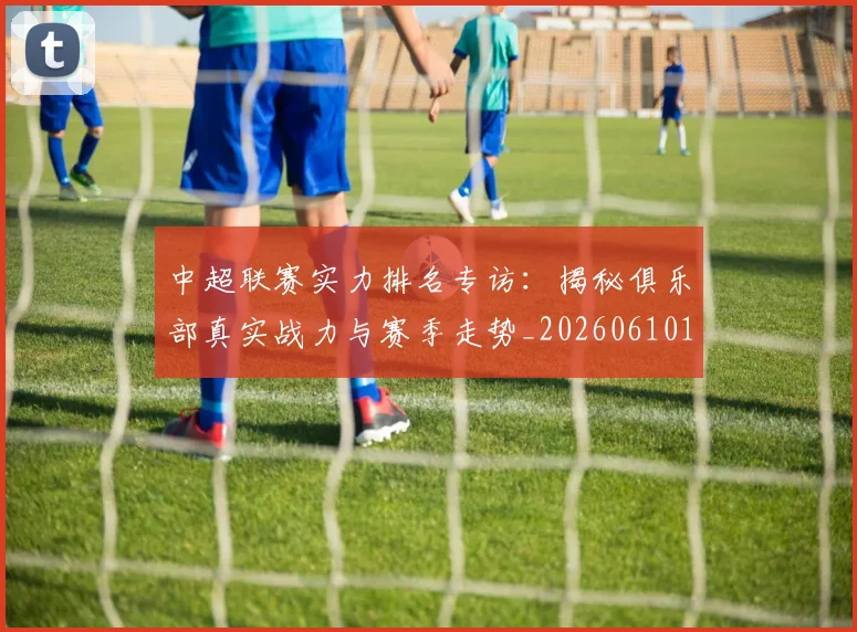 中超联赛实力排名专访:揭秘俱乐部真实战力与赛季走势_20260610190527