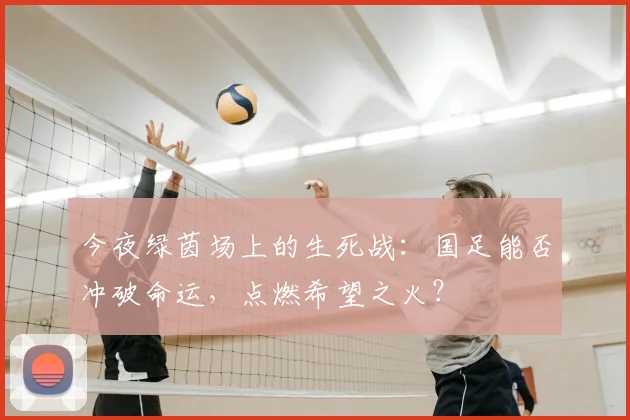 今夜绿茵场上的生死战：国足能否冲破命运，点燃希望之火？