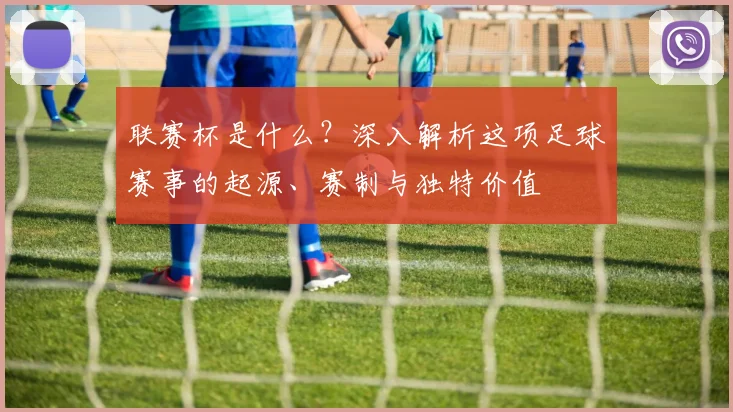 联赛杯是什么?深入解析这项足球赛事的起源、赛制与独特价值