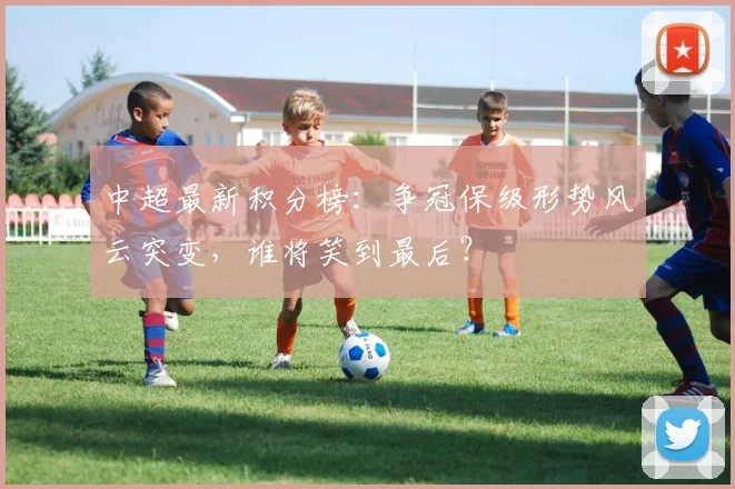中超最新积分榜：争冠保级形势风云突变，谁将笑到最后？