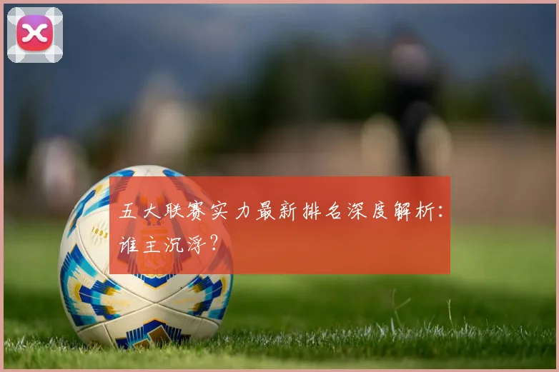 五大联赛实力最新排名深度解析：谁主沉浮？