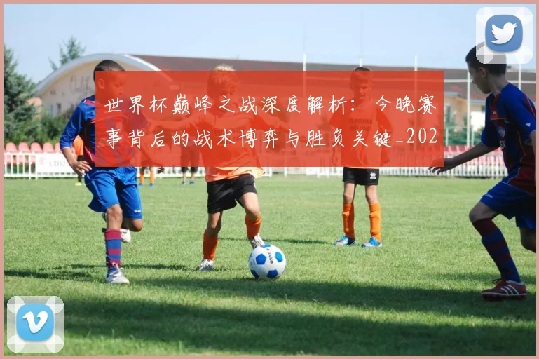 世界杯巅峰之战深度解析:今晚赛事背后的战术博弈与胜负关键_20260609201313