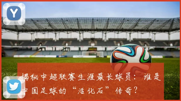 揭秘中超联赛生涯最长球员：谁是中国足球的“活化石”传奇？
